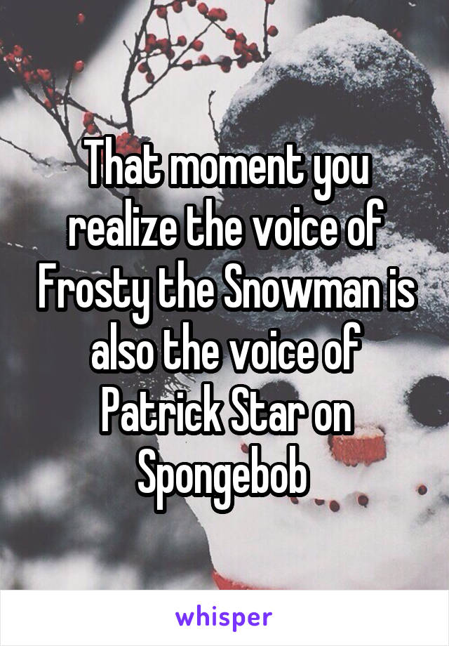 That moment you realize the voice of Frosty the Snowman is also the voice of Patrick Star on Spongebob 