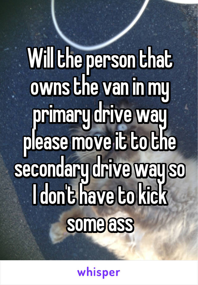 Will the person that owns the van in my primary drive way please move it to the secondary drive way so I don't have to kick some ass
