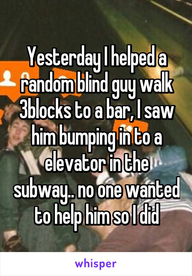 Yesterday I helped a random blind guy walk 3blocks to a bar, I saw him bumping in to a elevator in the subway.. no one wanted to help him so I did