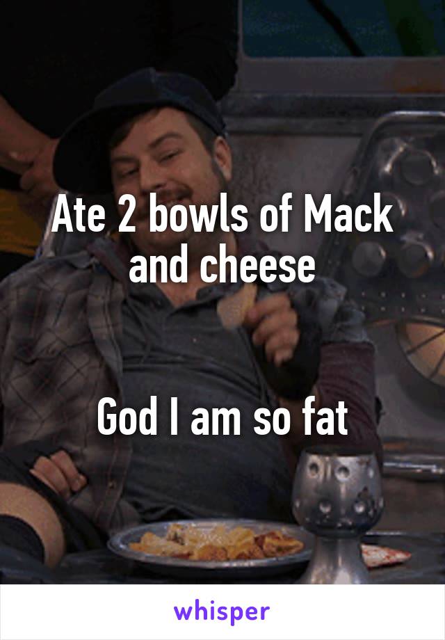 Ate 2 bowls of Mack and cheese


God I am so fat