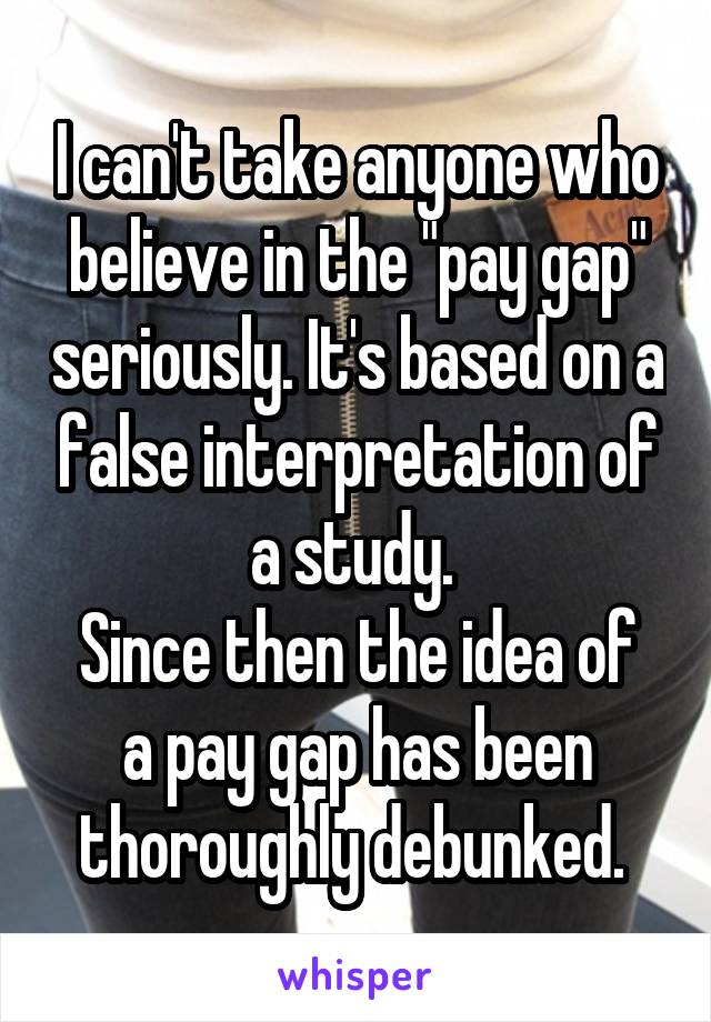 I can't take anyone who believe in the "pay gap" seriously. It's based on a false interpretation of a study. 
Since then the idea of a pay gap has been thoroughly debunked. 