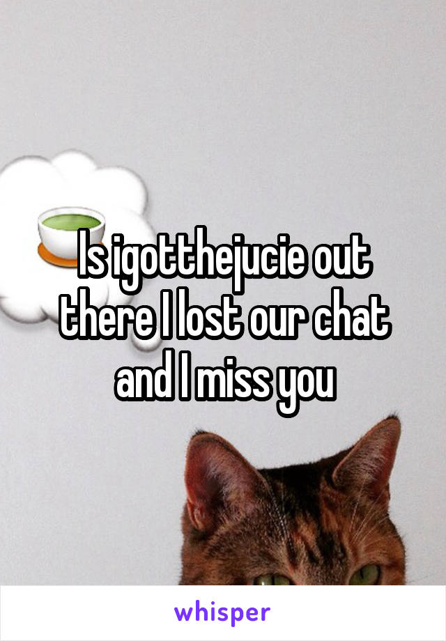 Is igotthejucie out there I lost our chat and I miss you