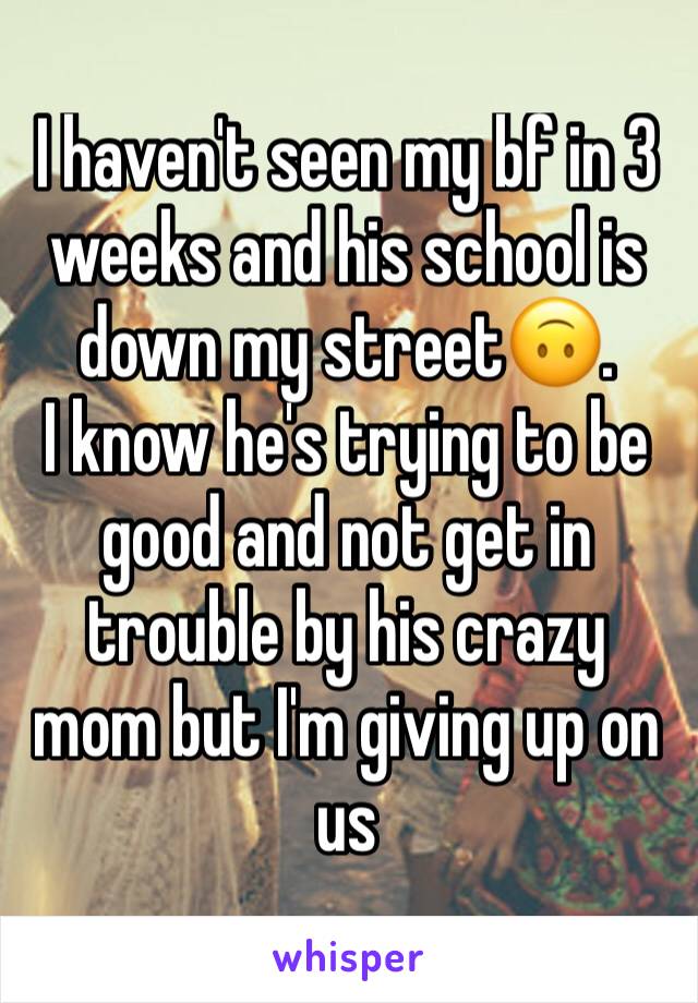 I haven't seen my bf in 3 weeks and his school is down my street🙃. 
I know he's trying to be good and not get in trouble by his crazy mom but I'm giving up on us 