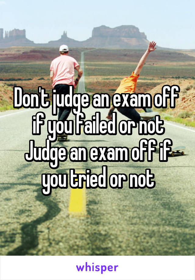 Don't judge an exam off  if you failed or not
Judge an exam off if you tried or not