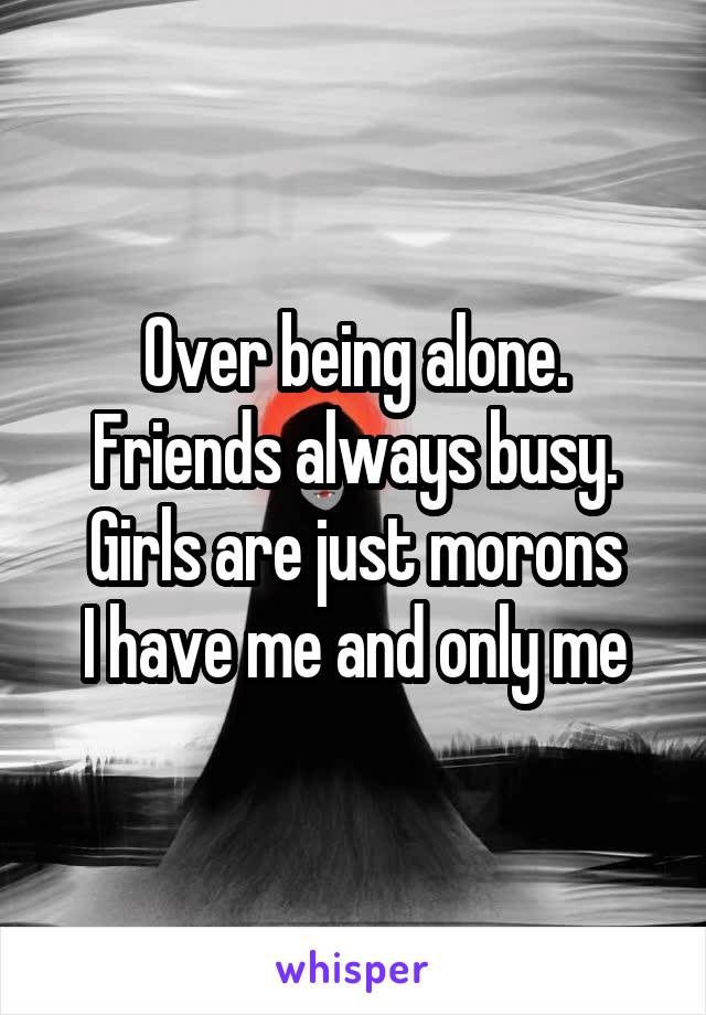 Over being alone. Friends always busy. Girls are just morons
I have me and only me