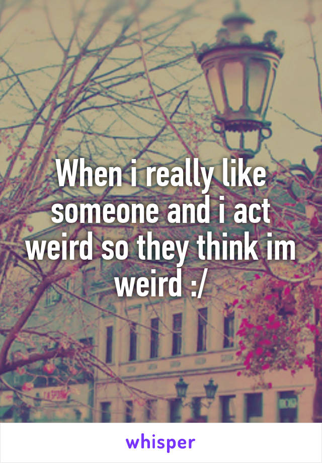 When i really like someone and i act weird so they think im weird :/