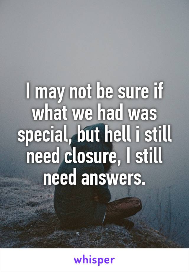 I may not be sure if what we had was special, but hell i still need closure, I still need answers.