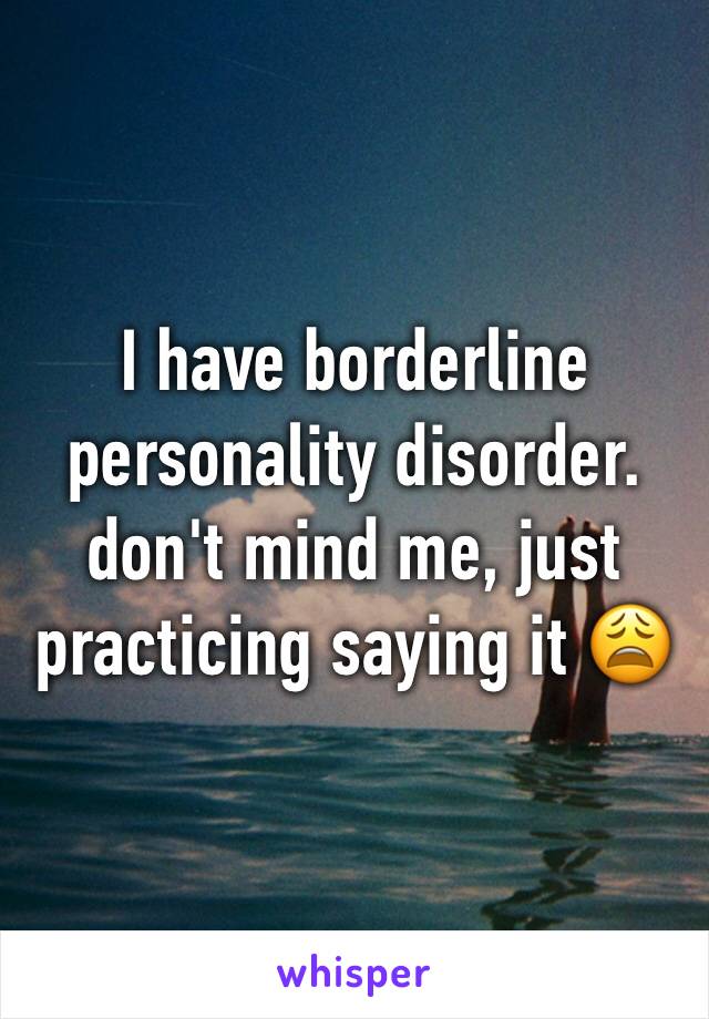 I have borderline personality disorder. 
don't mind me, just practicing saying it 😩