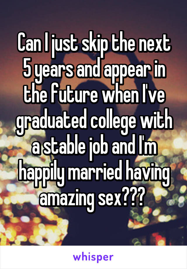 Can I just skip the next 5 years and appear in the future when I've graduated college with a stable job and I'm happily married having amazing sex??? 
