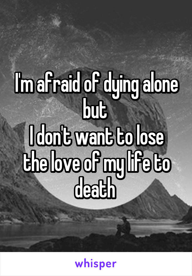 I'm afraid of dying alone but 
I don't want to lose the love of my life to death 