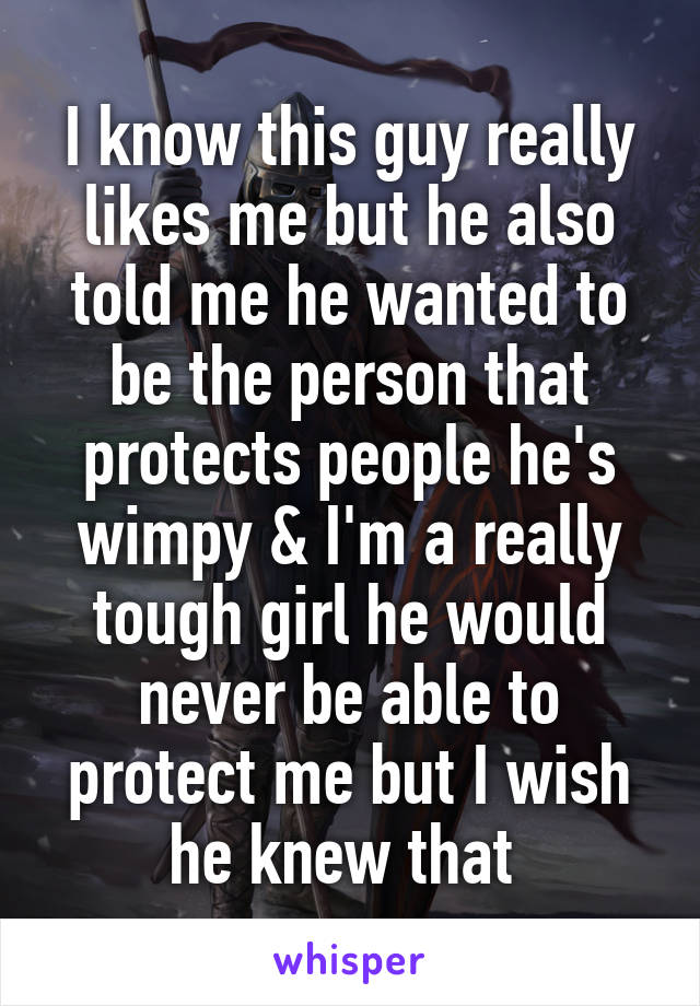 I know this guy really likes me but he also told me he wanted to be the person that protects people he's wimpy & I'm a really tough girl he would never be able to protect me but I wish he knew that 
