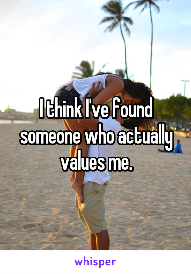I think I've found someone who actually values me.
