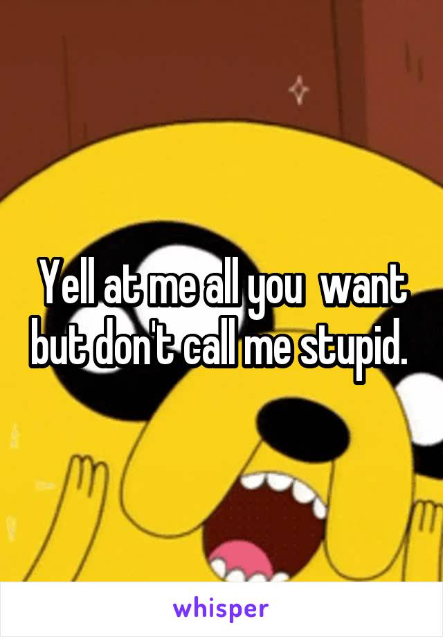 Yell at me all you  want but don't call me stupid. 