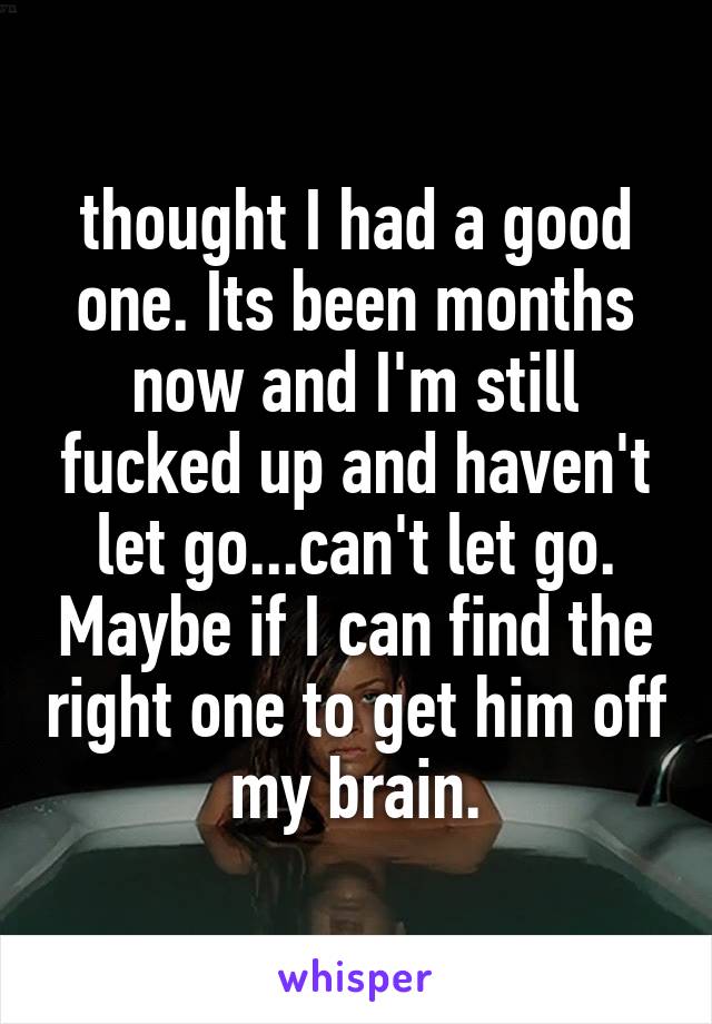 thought I had a good one. Its been months now and I'm still fucked up and haven't let go...can't let go. Maybe if I can find the right one to get him off my brain.