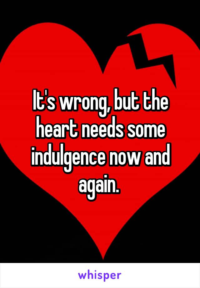 It's wrong, but the heart needs some indulgence now and again. 