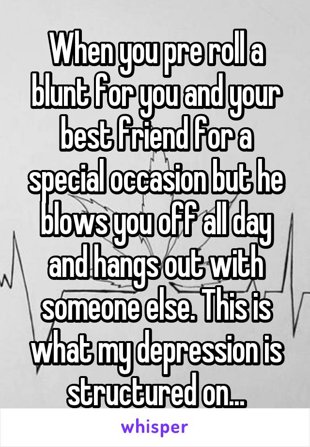 When you pre roll a blunt for you and your best friend for a special occasion but he blows you off all day and hangs out with someone else. This is what my depression is structured on...