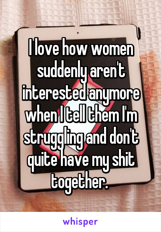 I love how women suddenly aren't interested anymore when I tell them I'm struggling and don't quite have my shit together. 