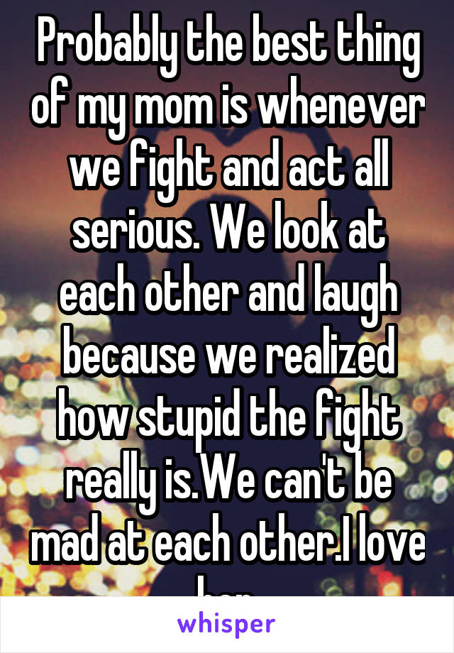 Probably the best thing of my mom is whenever we fight and act all serious. We look at each other and laugh because we realized how stupid the fight really is.We can't be mad at each other.I love her.
