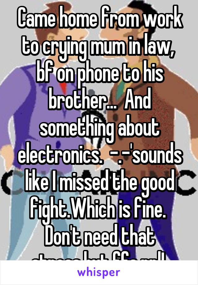Came home from work to crying mum in law,  bf on phone to his brother...  And something about electronics.  -.-'sounds like I missed the good fight.Which is fine.  Don't need that stress.but ffs ppl! 