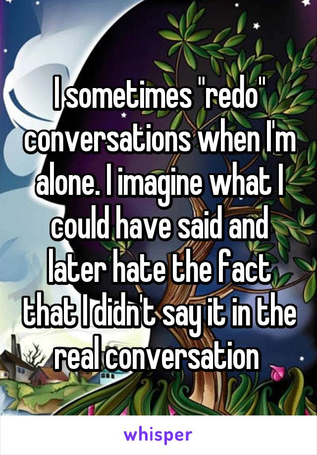 I sometimes "redo" conversations when I'm alone. I imagine what I could have said and later hate the fact that I didn't say it in the real conversation 