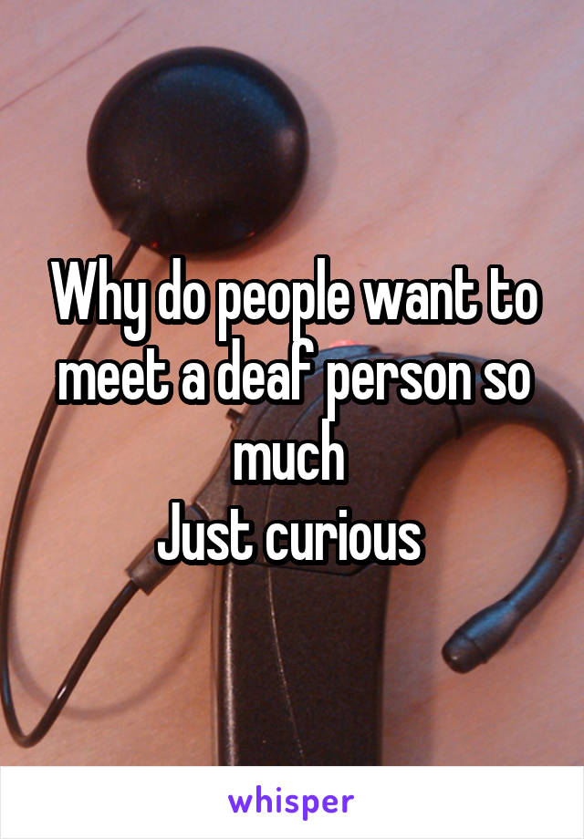 Why do people want to meet a deaf person so much 
Just curious 