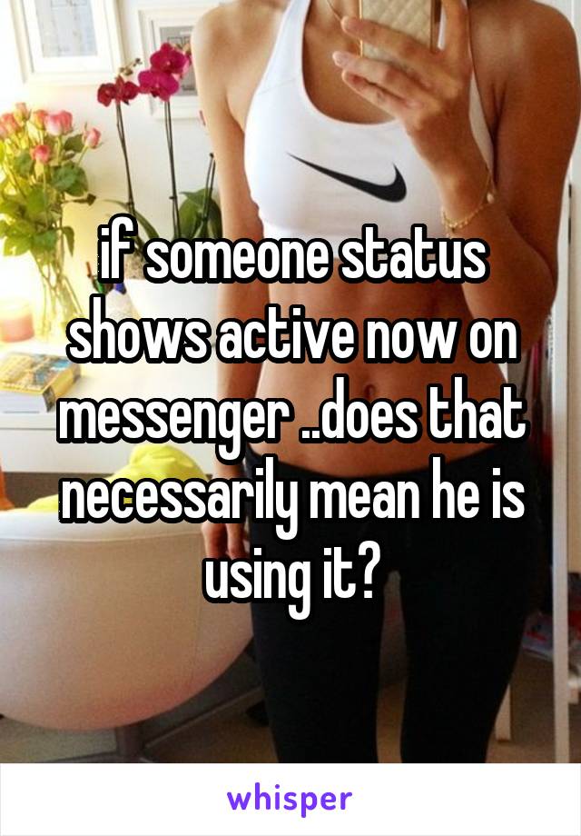 if someone status shows active now on messenger ..does that necessarily mean he is using it?