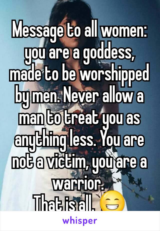 Message to all women:  you are a goddess, made to be worshipped by men. Never allow a man to treat you as anything less. You are not a victim, you are a warrior. 
That is all. 😁