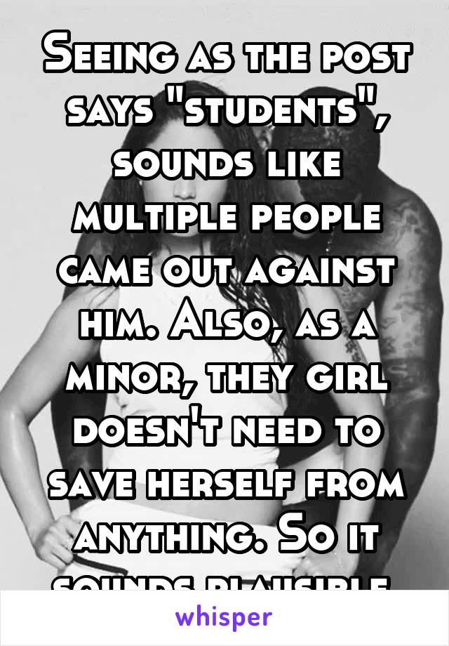 Seeing as the post says "students", sounds like multiple people came out against him. Also, as a minor, they girl doesn't need to save herself from anything. So it sounds plausible.