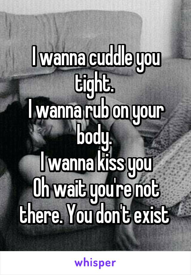 I wanna cuddle you tight. 
I wanna rub on your body. 
I wanna kiss you
Oh wait you're not there. You don't exist 