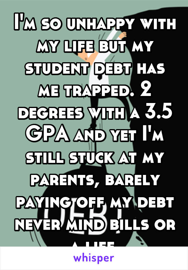 I'm so unhappy with my life but my student debt has me trapped. 2 degrees with a 3.5 GPA and yet I'm still stuck at my parents, barely paying off my debt never mind bills or a life.