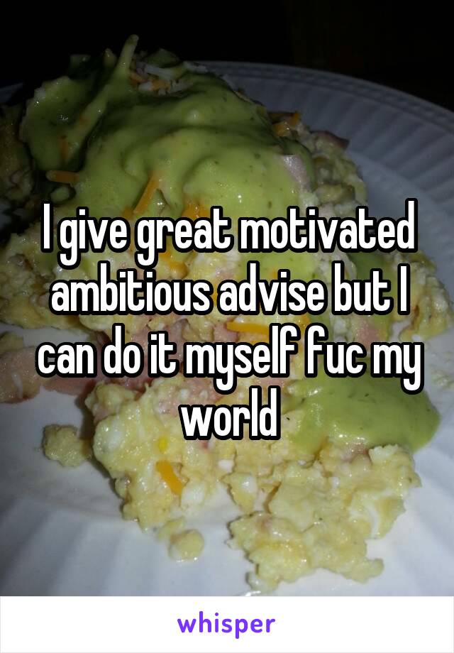 I give great motivated ambitious advise but I can do it myself fuc my world