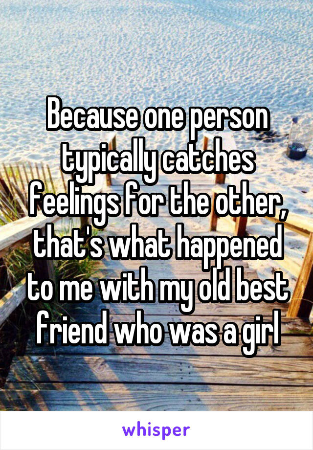 Because one person typically catches feelings for the other, that's what happened to me with my old best friend who was a girl