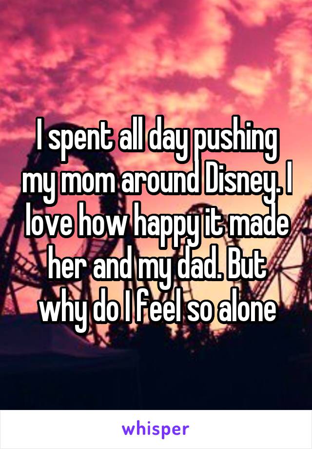 I spent all day pushing my mom around Disney. I love how happy it made her and my dad. But why do I feel so alone