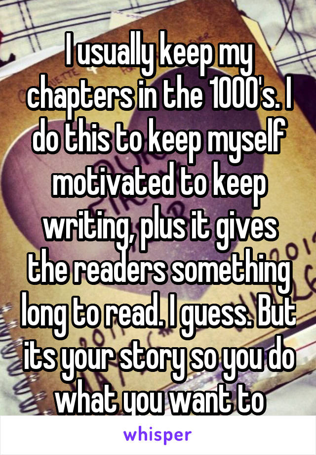 I usually keep my chapters in the 1000's. I do this to keep myself motivated to keep writing, plus it gives the readers something long to read. I guess. But its your story so you do what you want to