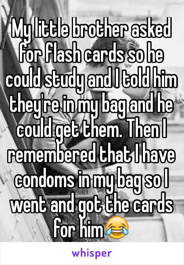 My little brother asked for flash cards so he could study and I told him they're in my bag and he could get them. Then I remembered that I have condoms in my bag so I went and got the cards for him😂