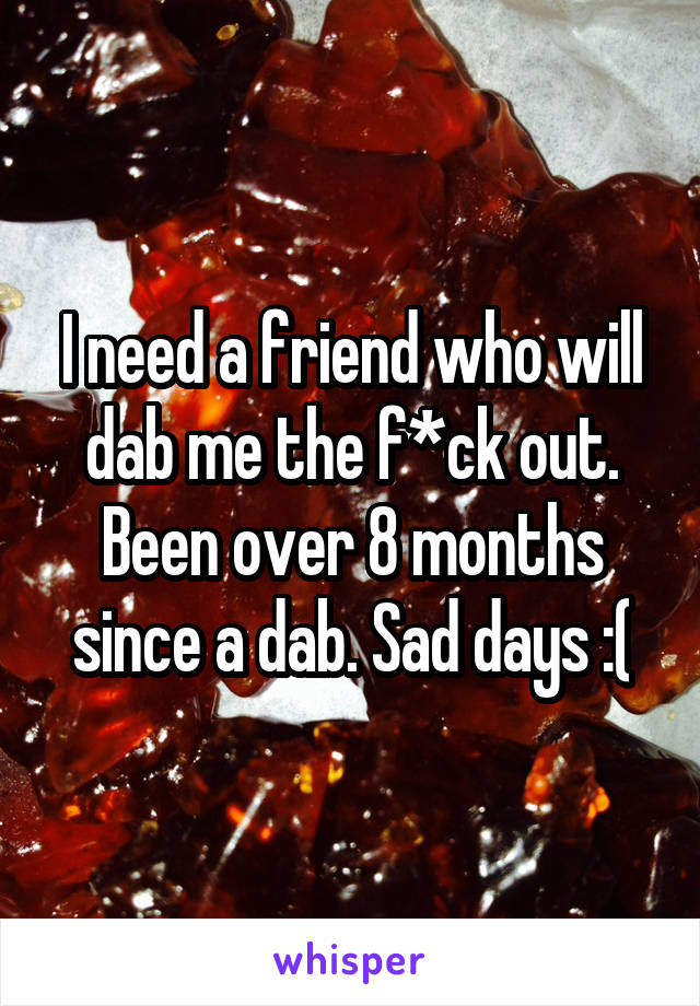 I need a friend who will dab me the f*ck out. Been over 8 months since a dab. Sad days :(