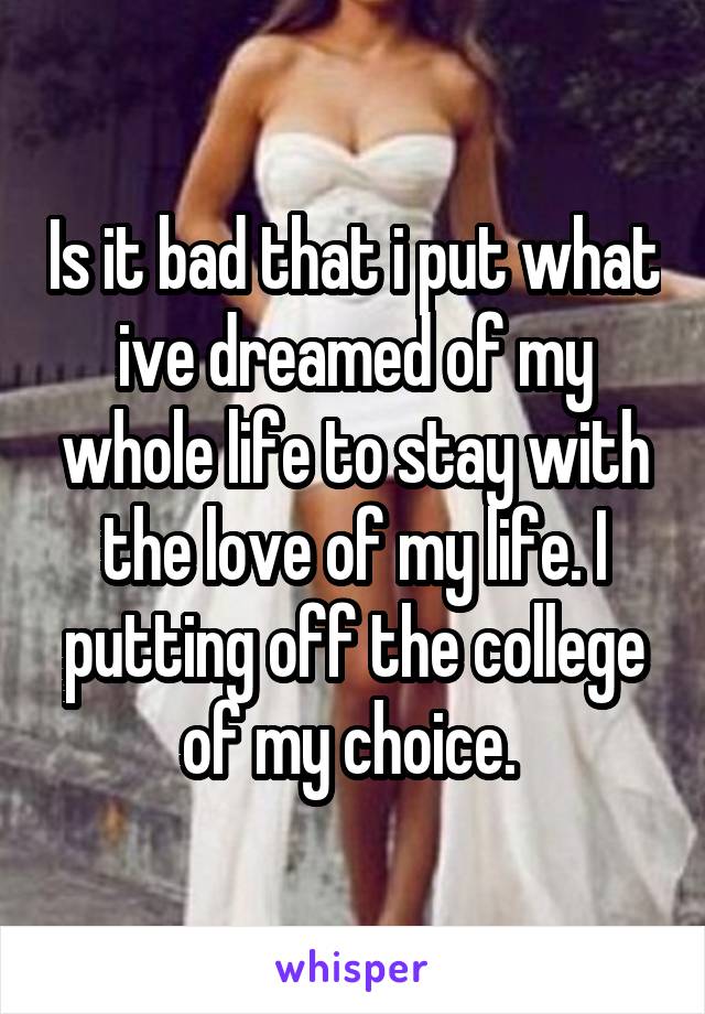 Is it bad that i put what ive dreamed of my whole life to stay with the love of my life. I putting off the college of my choice. 