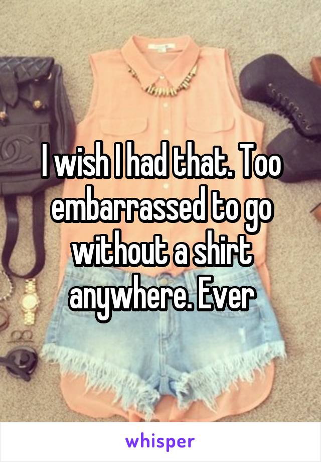 I wish I had that. Too embarrassed to go without a shirt anywhere. Ever