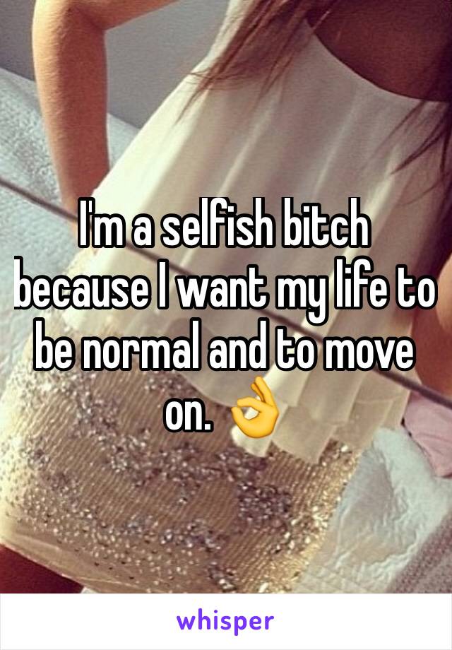 I'm a selfish bitch because I want my life to be normal and to move on. 👌