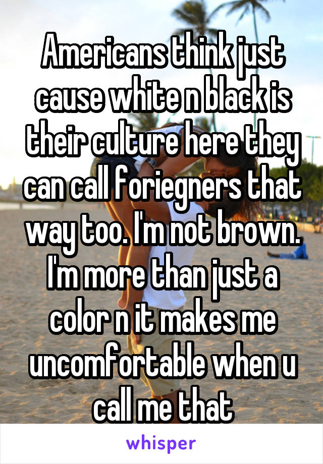 Americans think just cause white n black is their culture here they can call foriegners that way too. I'm not brown. I'm more than just a color n it makes me uncomfortable when u call me that