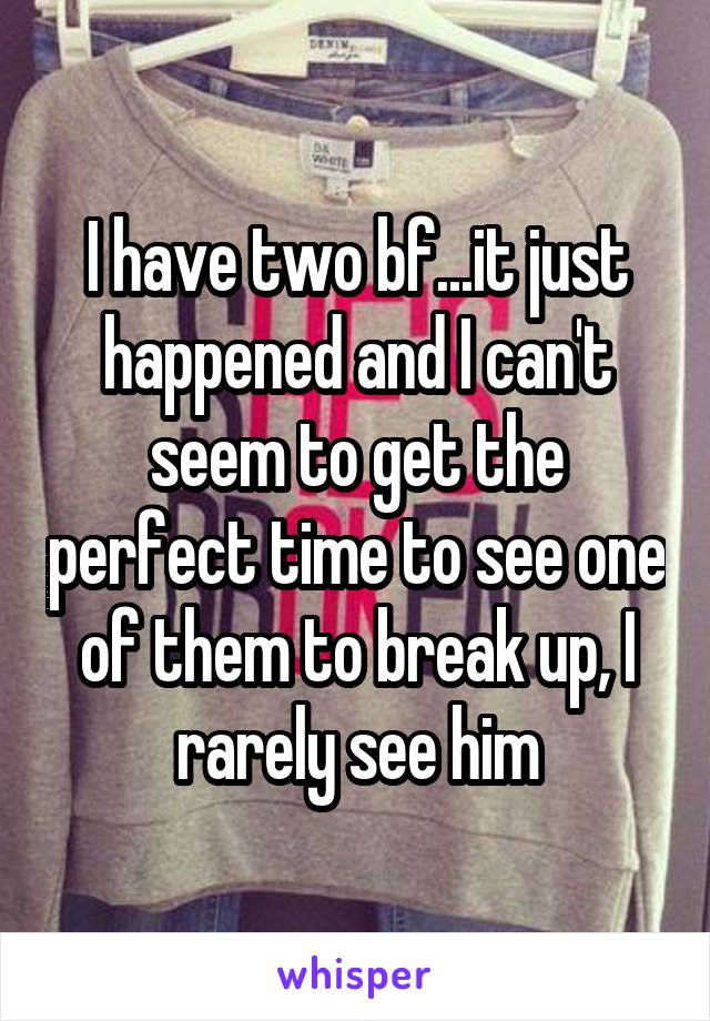 I have two bf...it just happened and I can't seem to get the perfect time to see one of them to break up, I rarely see him