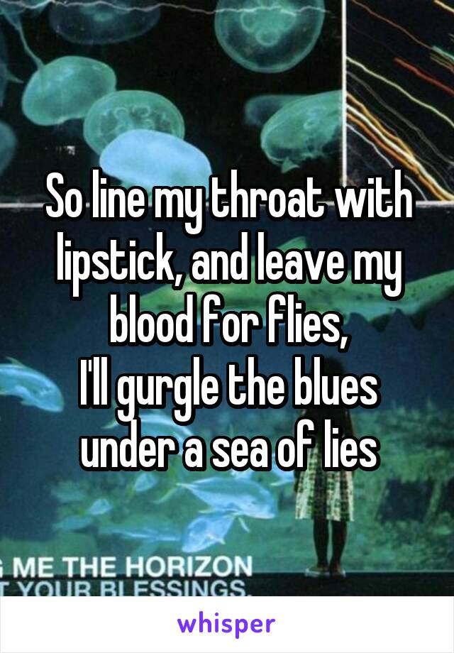 So line my throat with lipstick, and leave my blood for flies,
I'll gurgle the blues under a sea of lies