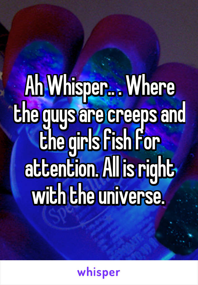 Ah Whisper.. . Where the guys are creeps and the girls fish for attention. All is right with the universe. 