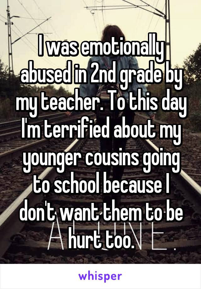 I was emotionally abused in 2nd grade by my teacher. To this day I'm terrified about my younger cousins going to school because I don't want them to be hurt too.
