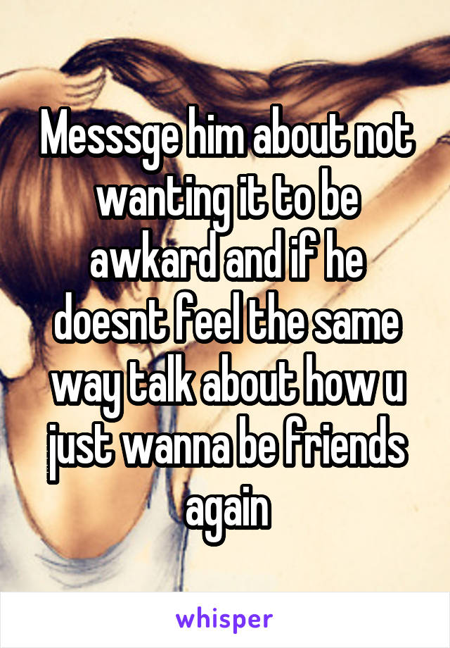 Messsge him about not wanting it to be awkard and if he doesnt feel the same way talk about how u just wanna be friends again