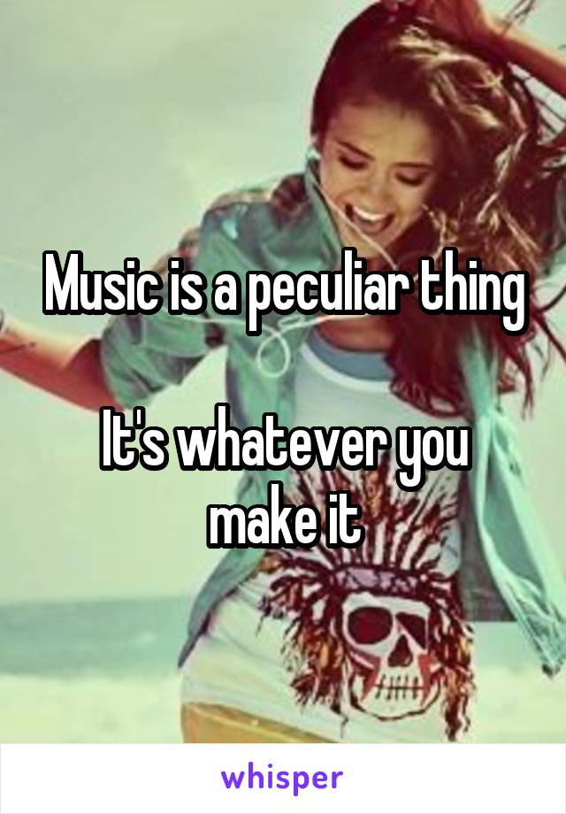 Music is a peculiar thing

It's whatever you make it