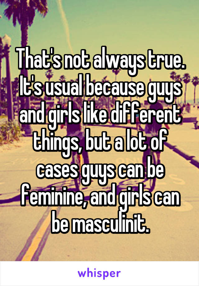 That's not always true. It's usual because guys and girls like different things, but a lot of cases guys can be feminine, and girls can be masculinit.