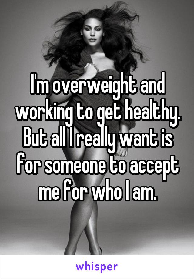 I'm overweight and working to get healthy. But all I really want is for someone to accept me for who I am.