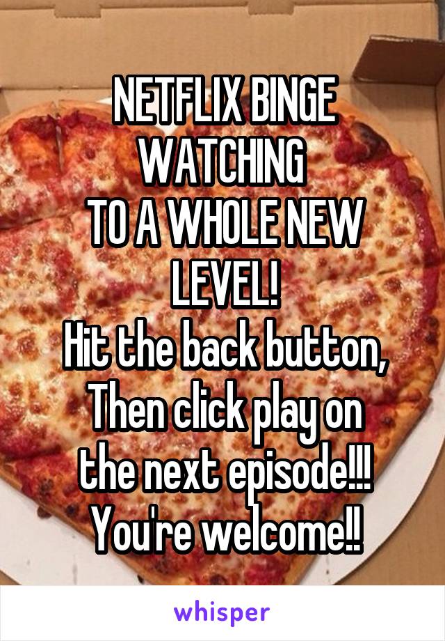NETFLIX BINGE WATCHING 
TO A WHOLE NEW LEVEL!
Hit the back button,
Then click play on
the next episode!!!
You're welcome!!