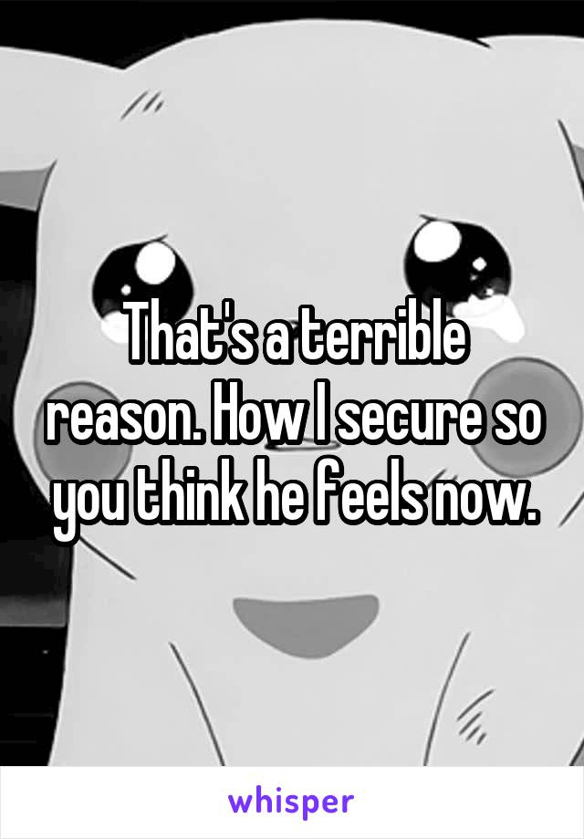 That's a terrible reason. How I secure so you think he feels now.